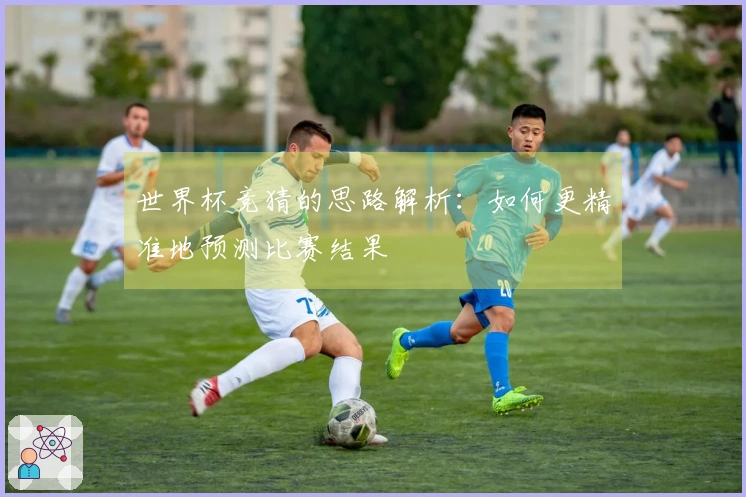 世界杯竞猜的思路解析：如何更精准地预测比赛结果