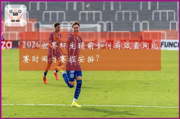 2026世界杯竞猜前如何有效查询比赛时间与赛程安排？